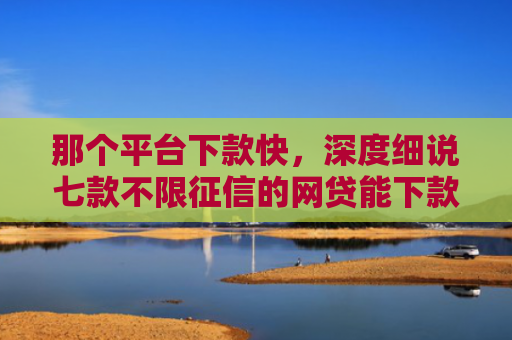那个平台下款快，深度细说七款不限征信的网贷能下款吗