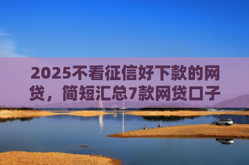 2025不看征信好下款的网贷，简短汇总7款网贷口子下款技术