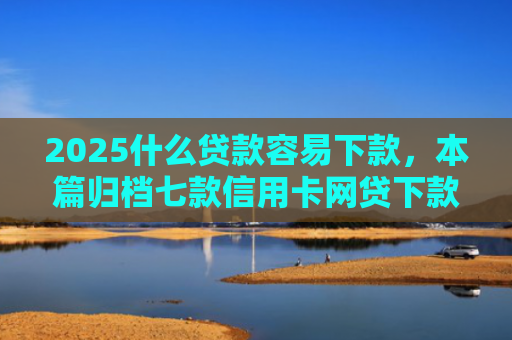 2025什么贷款容易下款，本篇归档七款信用卡网贷下款口子