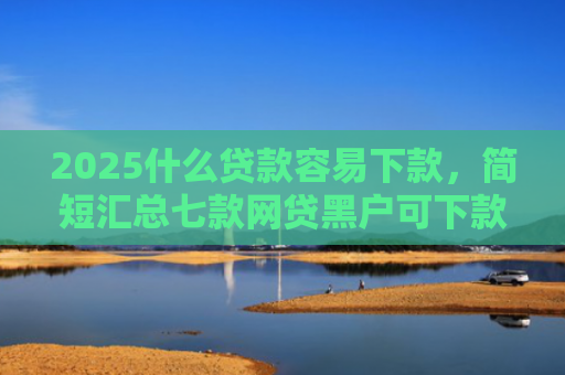 2025什么贷款容易下款，简短汇总七款网贷黑户可下款的口子