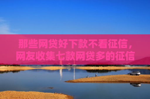 那些网贷好下款不看征信，网友收集七款网贷多的征信好下款吗