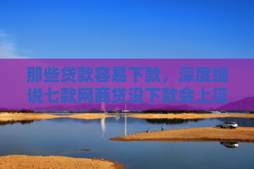 那些贷款容易下款，深度细说七款网商贷没下款会上征信嘛