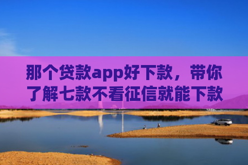 那个贷款app好下款，带你了解七款不看征信就能下款的网贷