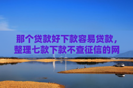 那个贷款好下款容易贷款，整理七款下款不查征信的网贷平台