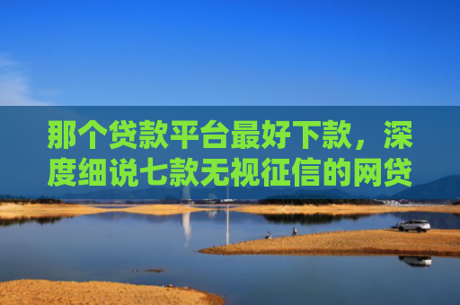 那个贷款平台最好下款，深度细说七款无视征信的网贷秒下款