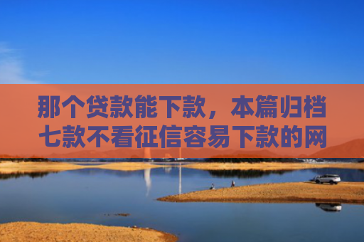 那个贷款能下款，本篇归档七款不看征信容易下款的网贷