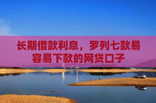 长期借款利息，罗列七款易容易下款的网贷口子