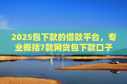 2025包下款的借款平台，专业概括7款网贷包下款口子