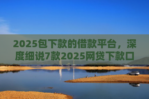 2025包下款的借款平台，深度细说7款2025网贷下款口子