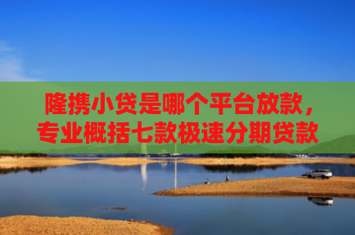 隆携小贷是哪个平台放款，专业概括七款极速分期贷款黑户好下款吗