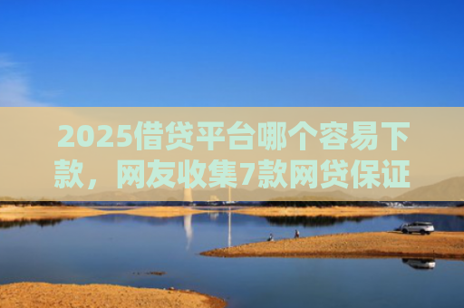2025借贷平台哪个容易下款，网友收集7款网贷保证下款的口子
