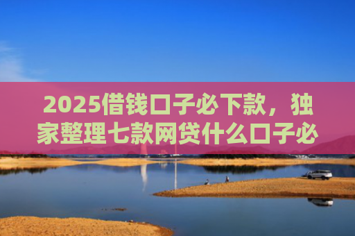 2025借钱口子必下款，独家整理七款网贷什么口子必下款