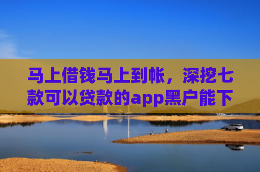 马上借钱马上到帐，深挖七款可以贷款的app黑户能下款吗