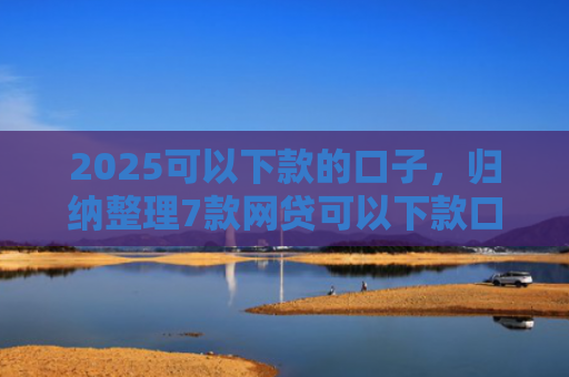 2025可以下款的口子，归纳整理7款网贷可以下款口子