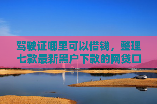 驾驶证哪里可以借钱，整理七款最新黑户下款的网贷口子