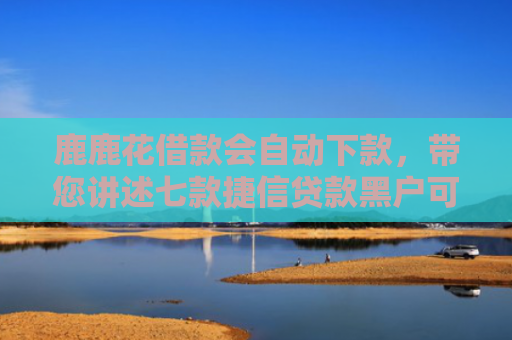 鹿鹿花借款会自动下款，带您讲述七款捷信贷款黑户可以下款吗
