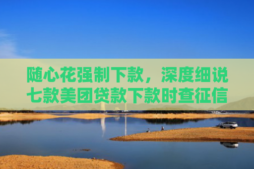 随心花强制下款，深度细说七款美团贷款下款时查征信吗