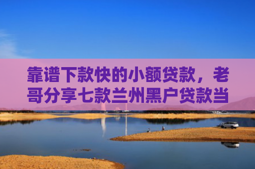靠谱下款快的小额贷款，老哥分享七款兰州黑户贷款当天下款