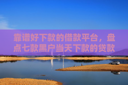 靠谱好下款的借款平台，盘点七款黑户当天下款的贷款