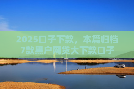 2025口子下款，本篇归档7款黑户网贷大下款口子