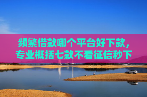 频繁借款哪个平台好下款，专业概括七款不看征信秒下款平台