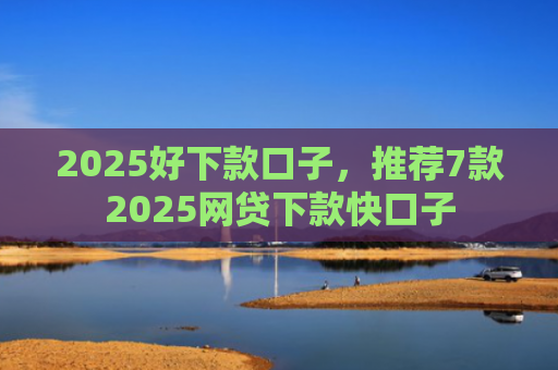 2025好下款口子，推荐7款2025网贷下款快口子