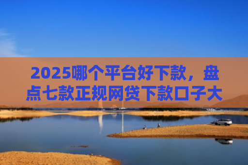 2025哪个平台好下款，盘点七款正规网贷下款口子大全