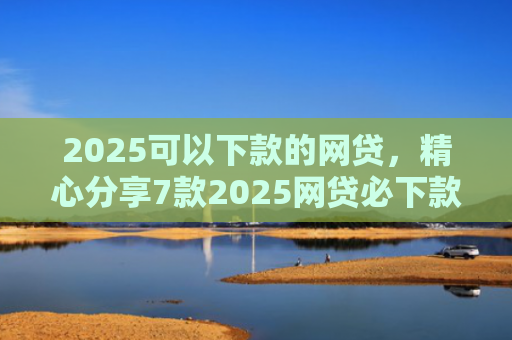 2025可以下款的网贷，精心分享7款2025网贷必下款口子