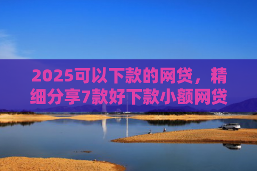 2025可以下款的网贷，精细分享7款好下款小额网贷口子