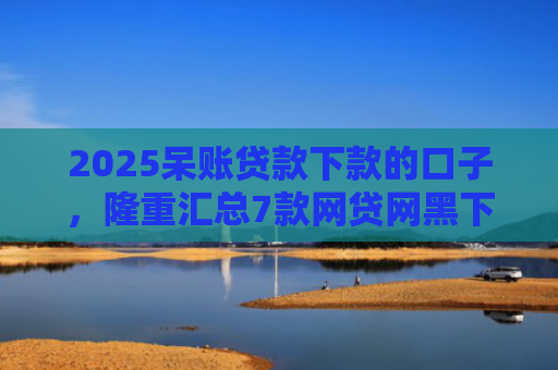 2025呆账贷款下款的口子，隆重汇总7款网贷网黑下款大额口子