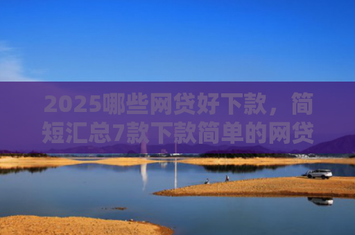 2025哪些网贷好下款，简短汇总7款下款简单的网贷口子