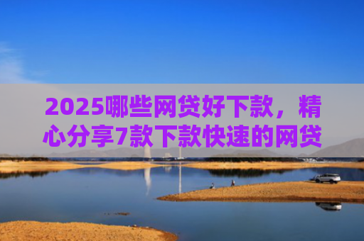2025哪些网贷好下款，精心分享7款下款快速的网贷口子