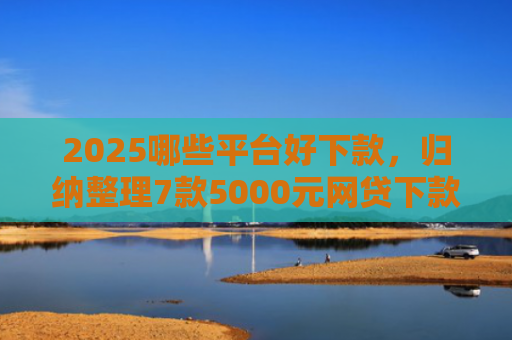 2025哪些平台好下款，归纳整理7款5000元网贷下款口子