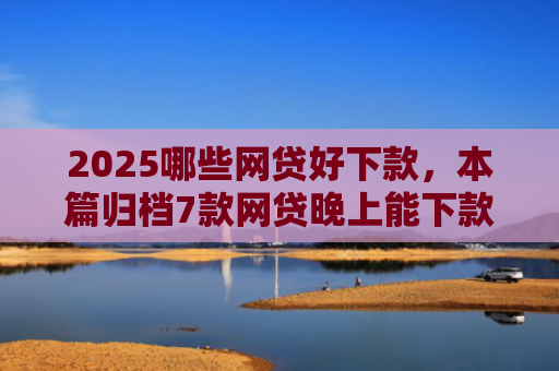 2025哪些网贷好下款，本篇归档7款网贷晚上能下款口子